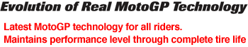 Evolution of Real MotoGP Technology Latest MotoGP technology for all riders. Maintains performance level through complete tire life